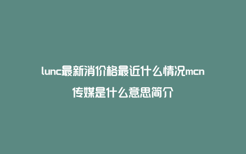 lunc最新消价格最近什么情况mcn传媒是什么意思简介