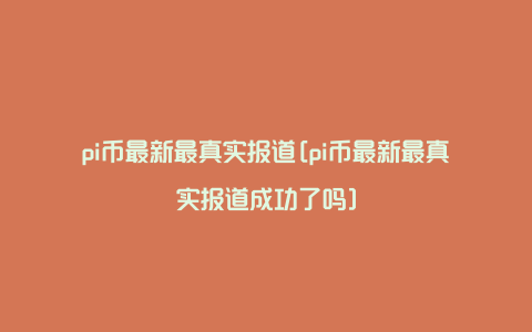 pi币最新最真实报道[pi币最新最真实报道成功了吗]