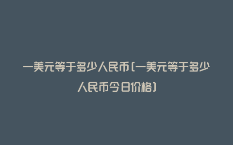 一美元等于多少人民币[一美元等于多少人民币今日价格]