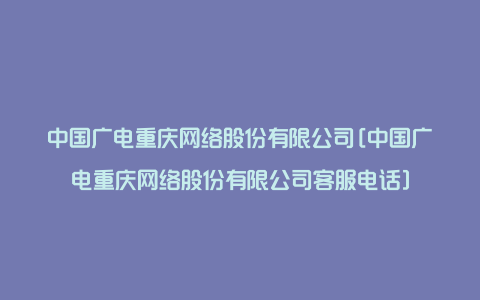 中国广电重庆网络股份有限公司[中国广电重庆网络股份有限公司客服电话]