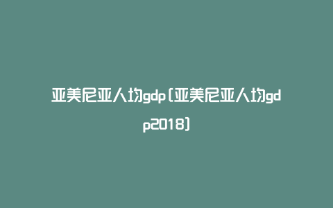 亚美尼亚人均gdp[亚美尼亚人均gdp2018]