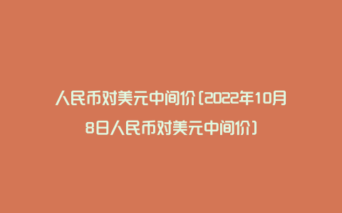 人民币对美元中间价[2022年10月8日人民币对美元中间价]