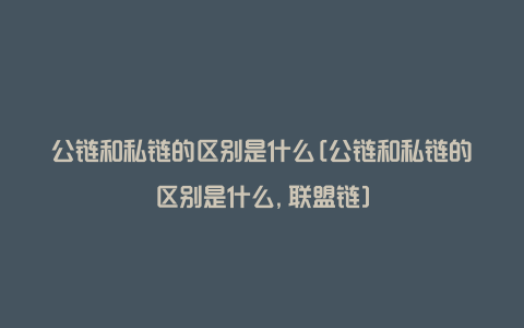 公链和私链的区别是什么[公链和私链的区别是什么,联盟链]