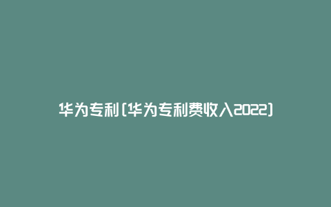 华为专利[华为专利费收入2022]