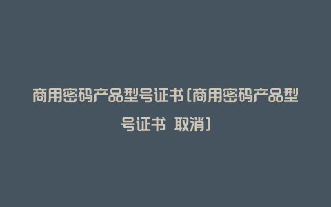 商用密码产品型号证书[商用密码产品型号证书 取消]