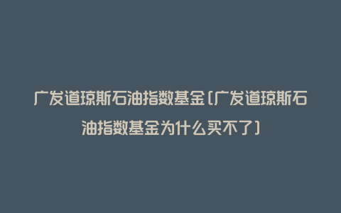 广发道琼斯石油指数基金[广发道琼斯石油指数基金为什么买不了]