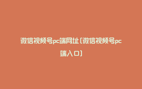 微信视频号pc端网址[微信视频号pc端入口]