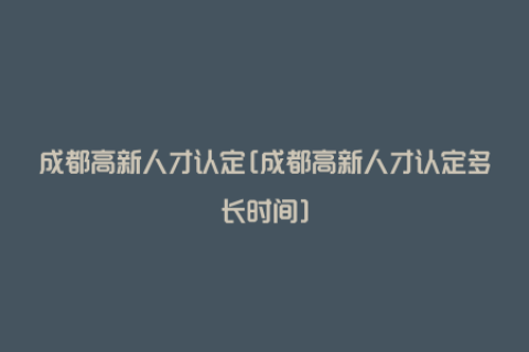 成都高新人才认定[成都高新人才认定多长时间]