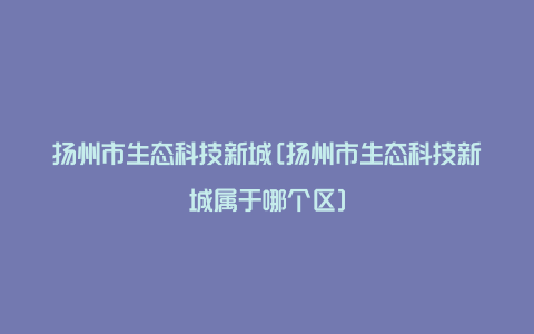 扬州市生态科技新城[扬州市生态科技新城属于哪个区]