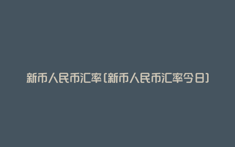 新币人民币汇率[新币人民币汇率今日]