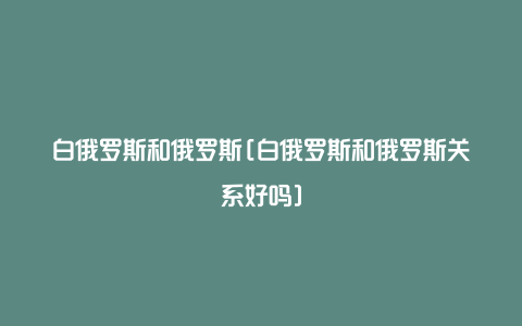 白俄罗斯和俄罗斯[白俄罗斯和俄罗斯关系好吗]