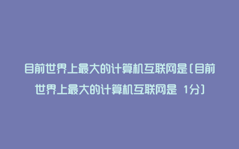 目前世界上最大的计算机互联网是[目前世界上最大的计算机互联网是 1分]