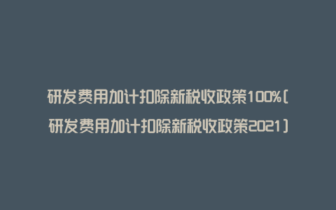 研发费用加计扣除新税收政策100%[研发费用加计扣除新税收政策2021]