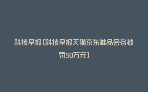 科技早报[科技早报天猫京东唯品会各被罚50万元]