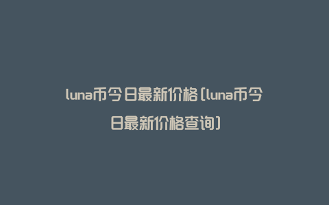 luna币今日最新价格[luna币今日最新价格查询]