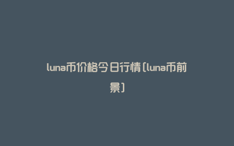 luna币价格今日行情[luna币前景]