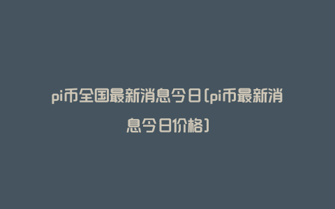 pi币全国最新消息今日[pi币最新消息今日价格]