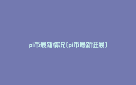 pi币最新情况[pi币最新进展]