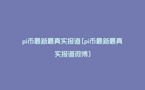 pi币最新最真实报道[pi币最新最真实报道微博]