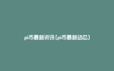 pi币最新资讯[pi币最新动态]