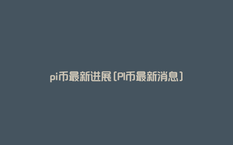 pi币最新进展[PI币最新消息]