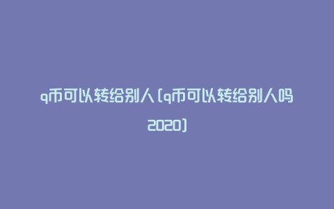 q币可以转给别人[q币可以转给别人吗2020]