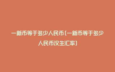 一新币等于多少人民币[一新币等于多少人民币汉生汇率]