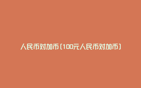 人民币对加币[100元人民币对加币]