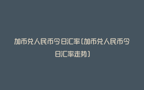 加币兑人民币今日汇率[加币兑人民币今日汇率走势]