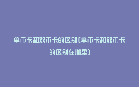 单币卡和双币卡的区别[单币卡和双币卡的区别在哪里]