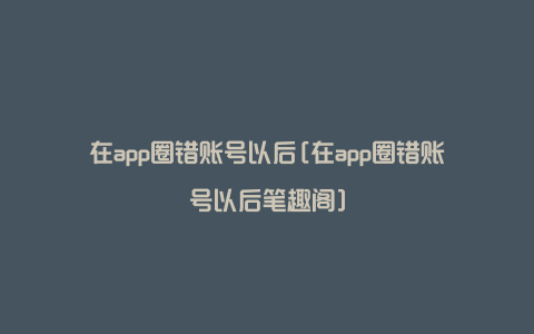 在app圈错账号以后[在app圈错账号以后笔趣阁]