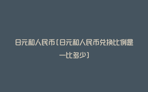 日元和人民币[日元和人民币兑换比例是一比多少]