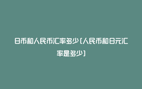 日币和人民币汇率多少[人民币和日元汇率是多少]