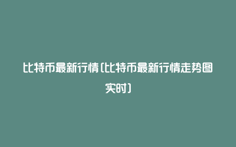 比特币最新行情[比特币最新行情走势图实时]