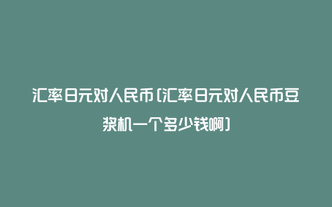 汇率日元对人民币[汇率日元对人民币豆浆机一个多少钱啊]