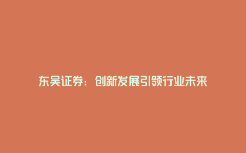 东吴证券：创新发展引领行业未来