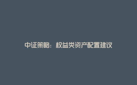 中证策略：权益类资产配置建议