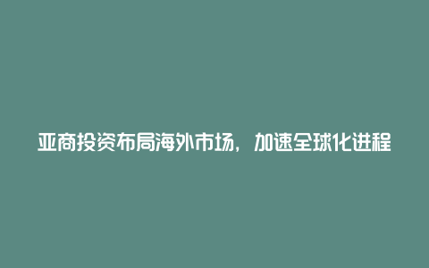 亚商投资布局海外市场，加速全球化进程