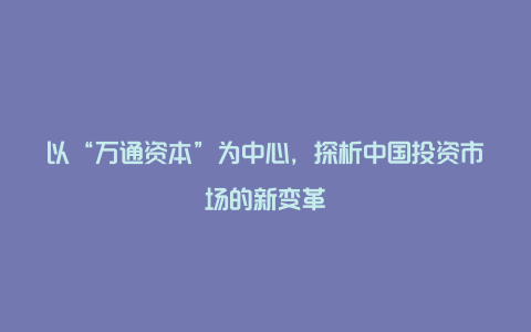 以“万通资本”为中心，探析中国投资市场的新变革