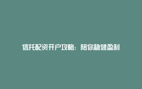 信托配资开户攻略：陪你稳健盈利