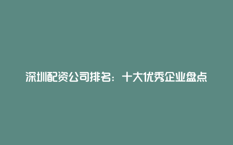 深圳配资公司排名：十大优秀企业盘点