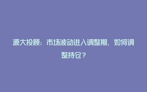 源大投顾：市场波动进入调整期，如何调整持仓？