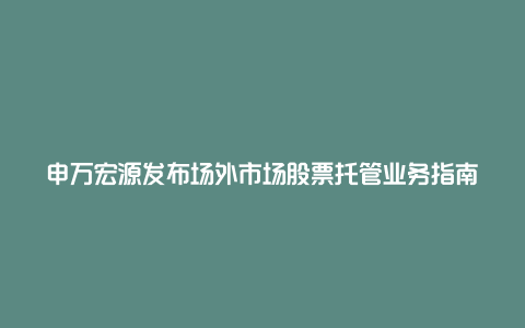 申万宏源发布场外市场股票托管业务指南