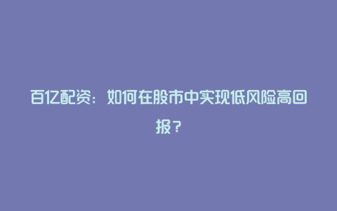 百亿配资：如何在股市中实现低风险高回报？