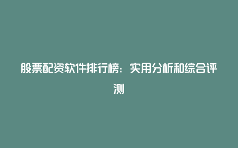 股票配资软件排行榜：实用分析和综合评测