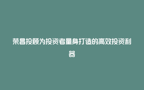 荣昌投顾为投资者量身打造的高效投资利器