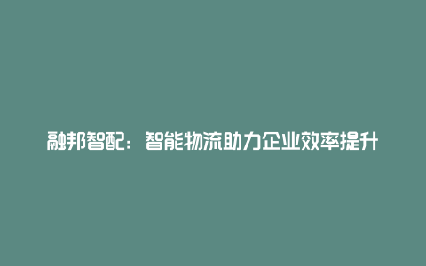 融邦智配：智能物流助力企业效率提升