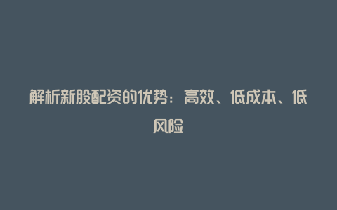 解析新股配资的优势：高效、低成本、低风险