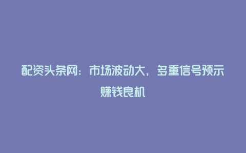 配资头条网：市场波动大，多重信号预示赚钱良机