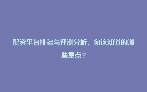 配资平台排名与评测分析，你该知道的哪些重点？